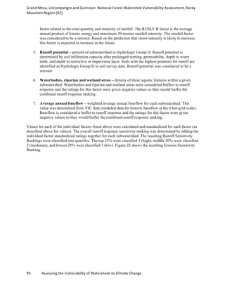 Grand	
  Mesa,	
  Uncompahgre	
  and	
  Gunnison	
  	
  National	
  Forest	
  Watershed	
  Vulnerability	
  Assessment,	
  Rocky	
  
Mountain	
  Region	
  (R2)	
  
94	
  	
  	
  	
  	
  	
  	
  	
  	
  	
  	
  	
  Assessing	
  the	
  Vulnerability	
  of	
  Watersheds	
  to	
  Climate	
  Change
	
  
factor related to the total quantity and intensity of rainfall. The RUSLE R factor is the average
annual product of kinetic energy and maximum 30-minute rainfall intensity. The rainfall factor
was considered to be a stressor. Based on the prediction that storm intensity is likely to increase,
this factor is expected to increase in the future.
5. Runoff potential – percent of subwatershed in Hydrologic Group D. Runoff potential is
determined by soil infiltration capacity after prolonged wetting, permeability, depth to water
table, and depth to restrictive or impervious layer. Soils with the highest potential for runoff are
identified as Hydrologic Group D in soil survey data. Runoff potential was considered to be a
stressor.
6. Waterbodies, riparian and wetland areas – density of these aquatic features within a given
subwatershed. Waterbodies and riparian and wetland areas were considered buffers to runoff
response and the ratings for this factor were given negative values so they would buffer the
combined runoff response ranking.
7. Average annual baseflow – weighted average annual baseflow for each subwatershed. This
value was determined from VIC data (modeled data for historic baseflow at the 6 km-grid scale).
Baseflow is considered a buffer to runoff response and the ratings for this factor were given
negative values so they would buffer the combined runoff response ranking.
Values for each of the individual factors listed above were calculated and standardized for each factor (as
described above for values). The overall runoff response sensitivity ranking was determined by adding the
individual factor standardized ratings together for each subwatershed. The resulting Runoff Sensitivity
Rankings were classified into quartiles. The top 25% were classified 3 (high), middle 50% were classified
2 (moderate), and lowest 25% were classified 1 (low). Figure 22 shows the resulting Erosion Sensitivity
Ranking.
 