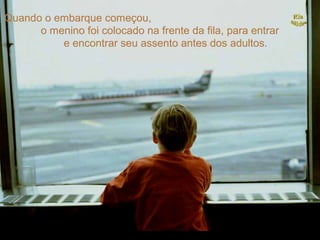 Quando o embarque começou,
      o menino foi colocado na frente da fila, para entrar
          e encontrar seu assento antes dos adultos.
 