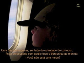 Uma das passageiras, sentada do outro lado do corredor,
  ficou preocupada com aquilo tudo e perguntou ao menino:
                 - Você não está com medo?
 