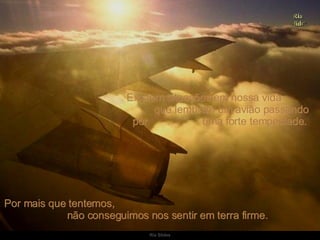 Existem situações em nossa vida  que lembram um avião passando por  uma forte tempestade.  Por mais que tentemos,  não conseguimos nos sentir em terra firme.  