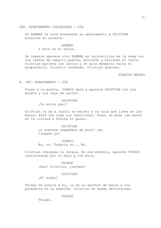 9.
INT. APARTAMENTO CUALQUIERA - DÍA
Un HOMBRE le está enseñando su apartamento a CRISTIAN
mientras él asiente.
HOMBRE
Y éste es el salón.
De repente aparece otro HOMBRE en calzoncillos de la nada con
una cabeza de caballo puesta, gritando y haciendo el tonto.
Cristian aprieta los labios y se gira despacio hacia el
propietario. Silencio incómodo. Cristian gimotea.
FUNDIDO NEGRO:
8. INT. APARTAMENTO - DÍA
Tocan a la puerta. JUANLU abre y aparece CRISTIAN con una
maleta y una caja de cartón.
CRISTIAN
¡Ya estoy aquí!
Cristian le da a Juanlu su maleta y la caja que lleva en las
manos, éste las coge sin reaccionar. Pasa, se pone las manos
en la cintura e hincha el pecho.
CRISTIAN
¿Y nuestra compañera de piso? ¿Ha
llegado ya?
JUANLU
No, no. Todavía no... No.
Cristian chasquea la lengua. En ese momento, aparece THIAGO
canturreando por lo bajo y los mira.
THIAGO
¡Hey! Cristian, ¿verdad?
CRISTIAN
¡El mismo!
Thiago se acerca a él, le da un apretón de manos y una
palmadita en la espalda. Cristian se queda descolocado.
THIAGO
Thiago.
 