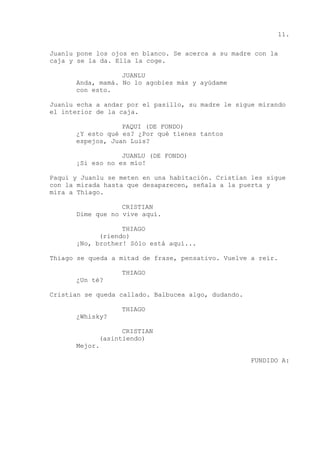 11.
Juanlu pone los ojos en blanco. Se acerca a su madre con la
caja y se la da. Ella la coge.
JUANLU
Anda, mamá. No lo agobies más y ayúdame
con esto.
Juanlu echa a andar por el pasillo, su madre le sigue mirando
el interior de la caja.
PAQUI (DE FONDO)
¿Y esto qué es? ¿Por qué tienes tantos
espejos, Juan Luis?
JUANLU (DE FONDO)
¡Si eso no es mío!
Paqui y Juanlu se meten en una habitación. Cristian les sigue
con la mirada hasta que desaparecen, señala a la puerta y
mira a Thiago.
CRISTIAN
Dime que no vive aquí.
THIAGO
(riendo)
¡No, brother! Sólo está aquí...
Thiago se queda a mitad de frase, pensativo. Vuelve a reír.
THIAGO
¿Un té?
Cristian se queda callado. Balbucea algo, dudando.
THIAGO
¿Whisky?
CRISTIAN
(asintiendo)
Mejor.
FUNDIDO A:
 