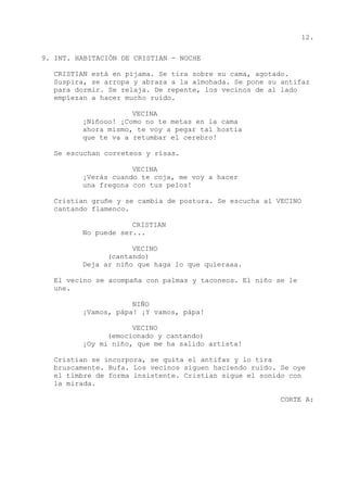 12.
9. INT. HABITACIÓN DE CRISTIAN - NOCHE
CRISTIAN está en pijama. Se tira sobre su cama, agotado.
Suspira, se arropa y abraza a la almohada. Se pone su antifaz
para dormir. Se relaja. De repente, los vecinos de al lado
empiezan a hacer mucho ruido.
VECINA
¡Niñooo! ¡Como no te metas en la cama
ahora mismo, te voy a pegar tal hostia
que te va a retumbar el cerebro!
Se escuchan correteos y risas.
VECINA
¡Verás cuando te coja, me voy a hacer
una fregona con tus pelos!
Cristian gruñe y se cambia de postura. Se escucha al VECINO
cantando flamenco.
CRISTIAN
No puede ser...
VECINO
(cantando)
Deja ar niño que haga lo que quieraaa.
El vecino se acompaña con palmas y taconeos. El niño se le
une.
NIÑO
¡Vamos, pápa! ¡Y vamos, pápa!
VECINO
(emocionado y cantando)
¡Oy mi niño, que me ha salido artista!
Cristian se incorpora, se quita el antifaz y lo tira
bruscamente. Bufa. Los vecinos siguen haciendo ruido. Se oye
el timbre de forma insistente. Cristian sigue el sonido con
la mirada.
CORTE A:
 