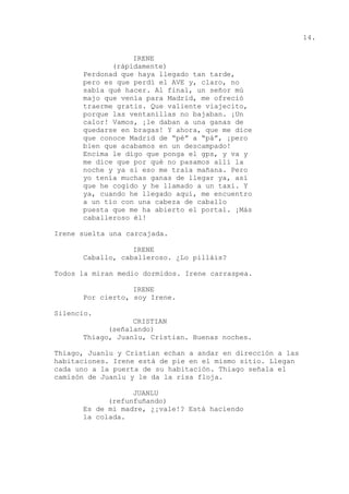 14.
IRENE
(rápidamente)
Perdonad que haya llegado tan tarde,
pero es que perdí el AVE y, claro, no
sabía qué hacer. Al final, un señor mú
majo que venía para Madrid, me ofreció
traerme gratis. Que valiente viajecito,
porque las ventanillas no bajaban. ¡Un
calor! Vamos, ¡le daban a una ganas de
quedarse en bragas! Y ahora, que me dice
que conoce Madrid de “pé” a “pá”, ¡pero
bien que acabamos en un descampado!
Encima le digo que ponga el gps, y va y
me dice que por qué no pasamos allí la
noche y ya si eso me traía mañana. Pero
yo tenía muchas ganas de llegar ya, así
que he cogido y he llamado a un taxi. Y
ya, cuando he llegado aquí, me encuentro
a un tío con una cabeza de caballo
puesta que me ha abierto el portal. ¡Más
caballeroso él!
Irene suelta una carcajada.
IRENE
Caballo, caballeroso. ¿Lo pilláis?
Todos la miran medio dormidos. Irene carraspea.
IRENE
Por cierto, soy Irene.
Silencio.
CRISTIAN
(señalando)
Thiago, Juanlu, Cristian. Buenas noches.
Thiago, Juanlu y Cristian echan a andar en dirección a las
habitaciones. Irene está de pie en el mismo sitio. Llegan
cada uno a la puerta de su habitación. Thiago señala el
camisón de Juanlu y le da la risa floja.
JUANLU
(refunfuñando)
Es de mi madre, ¿¡vale!? Está haciendo
la colada.
 