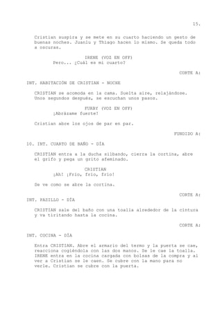 15.
Cristian suspira y se mete en su cuarto haciendo un gesto de
buenas noches. Juanlu y Thiago hacen lo mismo. Se queda todo
a oscuras.
IRENE (VOZ EN OFF)
Pero... ¿Cuál es mi cuarto?
CORTE A:
INT. HABITACIÓN DE CRISTIAN - NOCHE
CRISTIAN se acomoda en la cama. Suelta aire, relajándose.
Unos segundos después, se escuchan unos pasos.
FURBY (VOZ EN OFF)
¡Abrázame fuerte!
Cristian abre los ojos de par en par.
FUNDIDO A:
10. INT. CUARTO DE BAÑO - DÍA
CRISTIAN entra a la ducha silbando, cierra la cortina, abre
el grifo y pega un grito afeminado.
CRISTIAN
¡Ah! ¡Frío, frío, frío!
Se ve como se abre la cortina.
CORTE A:
INT. PASILLO - DÍA
CRISTIAN sale del baño con una toalla alrededor de la cintura
y va tiritando hasta la cocina.
CORTE A:
INT. COCINA - DÍA
Entra CRISTIAN. Abre el armario del termo y la puerta se cae,
reacciona cogiéndola con las dos manos. Se le cae la toalla.
IRENE entra en la cocina cargada con bolsas de la compra y al
ver a Cristian se le caen. Se cubre con la mano para no
verle. Cristian se cubre con la puerta.
 