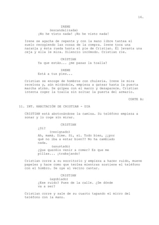 16.
IRENE
(escandalizada)
¡No he visto nada! ¡No he visto nada!
Irene se agacha de repente y con la mano libre tantea el
suelo recogiendo las cosas de la compra. Irene toca una
naranja y ésta rueda hasta el pie de Cristian. Él levanta una
ceja y ella le mira. Silencio incómodo. Cristian ríe.
CRISTIAN
Ya que estás... ¿me pasas la toalla?
IRENE
Está a tus pies...
Cristian se encoge de hombros con chulería. Irene le mira
recelosa y, aún mirándole, empieza a gatear hasta la puerta
marcha atrás. Se golpea con el marco y desaparece. Cristian
intenta coger la toalla sin soltar la puerta del armario.
CORTE A:
11. INT. HABITACIÓN DE CRISTIAN - DIA
CRISTIAN está abotonándose la camisa. Su teléfono empieza a
sonar y lo coge sin mirar.
CRISTIAN
¿Sí?
(resignado)
Ah, mamá. Dime. Sí, sí. Todo bien, ¿¿por
qué no iba a estar bien?? No ha cambiado
nada.
(asustado)
¿Que queréis venir a comer? Es que me
pillas... ¡trabajando!
Cristian corre a su escritorio y empieza a hacer ruido, mueve
papeles y hace como que teclea mientras sostiene el teléfono
con el hombro. Se oye al vecino cantar.
CRISTIAN
(agobiado)
¿Ese ruido? Pues de la calle. ¿De dónde
va a ser?
Cristian corre y sale de su cuarto tapando el micro del
teléfono con la mano.
 