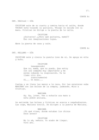 17.
CORTE A:
INT. PASILLO - DÍA
CRISTIAN sale de su cuarto y camina hacia el salón, donde
THIAGO está tocando la guitarra. Thiago le saluda con la
mano. Cristian se dirige a la puerta de la calle.
CRISTIAN
¿Guitarra? ¿¿Pero qué guitarra, mamá??
Eso son imaginaciones tuyas.
Abre la puerta de casa y sale.
CORTE A:
INT. RELLANO - DÍA
CRISTIAN sale y cierra la puerta tras de sí. Se apoya en ella
y bufa.
CRISTIAN
(exasperado)
Que no, mamá, que no puedo. Que estoy
con una campaña muy importante y me
estás robando la inspiración. Ya te
llamo otro día.
(cansinamente)
Sí... Un beso...
Cuelga y se lleva las manos a la cara. Por las escaleras sube
MARIANA con las bolsas de la compra, jadeando. Mira a
Cristian.
MARIANA
Ay. Ay, joven. Ven a echarle una mano a
esta pobre anciana.
Le extiende las bolsas y Cristian se acerca a regañadientes.
Las coge, Mariana sonríe. Se dirigen a la puerta de Mariana.
MARIANA
¿Tú qué vives, donde estaban los chinos
esos antes?
CRISTIAN
No lo sé, señora. Yo acabo de llegar.
Vivo ahí.
 