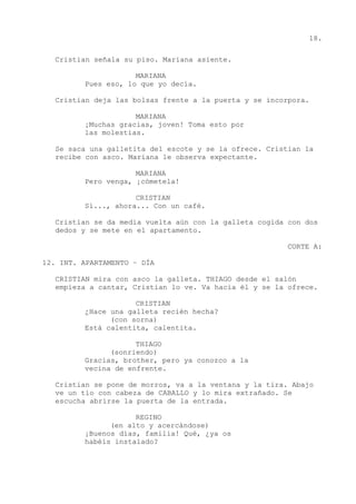 18.
Cristian señala su piso. Mariana asiente.
MARIANA
Pues eso, lo que yo decía.
Cristian deja las bolsas frente a la puerta y se incorpora.
MARIANA
¡Muchas gracias, joven! Toma esto por
las molestias.
Se saca una galletita del escote y se la ofrece. Cristian la
recibe con asco. Mariana le observa expectante.
MARIANA
Pero venga, ¡cómetela!
CRISTIAN
Sí..., ahora... Con un café.
Cristian se da media vuelta aún con la galleta cogida con dos
dedos y se mete en el apartamento.
CORTE A:
12. INT. APARTAMENTO – DÍA
CRISTIAN mira con asco la galleta. THIAGO desde el salón
empieza a cantar, Cristian lo ve. Va hacia él y se la ofrece.
CRISTIAN
¿Hace una galleta recién hecha?
(con sorna)
Está calentita, calentita.
THIAGO
(sonriendo)
Gracias, brother, pero ya conozco a la
vecina de enfrente.
Cristian se pone de morros, va a la ventana y la tira. Abajo
ve un tío con cabeza de CABALLO y lo mira extrañado. Se
escucha abrirse la puerta de la entrada.
REGINO
(en alto y acercándose)
¡Buenos días, familia! Qué, ¿ya os
habéis instalado?
 