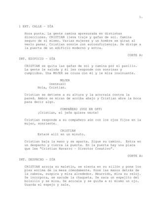 1.
1 EXT. CALLE – DÍA
Hora punta. La gente camina apresurada en distintas
direcciones. CRISTIAN lleva traje y gafas de sol. Camina
seguro de sí mismo. Varias mujeres y un hombre se giran al
verlo pasar. Cristian sonríe con autosuficiencia. Se dirige a
la puerta de un edificio moderno y entra.
CORTE A:
INT. EDIFICIO – DÍA
CRISTIAN se quita las gafas de sol y camina por el pasillo.
La gente le saluda y él les responde con sonrisas y
cumplidos. Una MUJER se cruza con él y le mira insinuante.
MUJER
(sensual)
Hola, Cristian.
Cristian se detiene a su altura y la acorrala contra la
pared. Ambos se miran de arriba abajo y Cristian abre la boca
para decir algo.
COMPAÑERO (VOZ EN OFF)
¡Cristian, el jefe quiere verte!
Cristian responde a su compañero aún con los ojos fijos en la
mujer, sonriente.
CRISTIAN
Estaré allí en un minuto.
Cristian baja la mano y se aparta. Sigue su camino. Entra en
un despacho y cierra la puerta. En la puerta hay una placa
que lee “Cristian Navarro – Director Creativo”.
CORTE A:
INT. DESPACHO – DÍA
CRISTIAN arroja su maletín, se sienta en su sillón y pone los
pies encima de la mesa cómodamente. Pone las manos detrás de
la cabeza, suspira y mira alrededor. Aburrido, mira su reloj.
Se incorpora, se sacude la chaqueta. Se saca un espejito del
bolsillo y se mira. Se acicala y se guiña a sí mismo un ojo.
Guarda el espejo y sale.
 