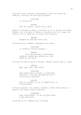 19.
Cristian mira a Thiago interrogante, éste se encoge de
hombros. Cristian se gira hacia Regino.
CRISTIAN
¿Y usted es…?
REGINO
¿Yo? El casero. ¿Quién voy a ser?
Regino le ofrece la mano a Cristian y se la sacude con mucha
fuerza. Se la ofrece a Thiago y cuando se la va a coger, la
retira y se la pasa por la oreja con chulería.
REGINO
Siempre he querido hacer eso.
Cristian mira a Regino arqueando las cejas.
CRISTIAN
¿Y usted ha venido porque…?
REGINO
(con naturalidad y sonriendo)
¡Hombre, tendré que echaros un ojo!
¡Ésta es mi casa!
Cristian le mira y mira a Thiago. Thiago sonríe como si nada.
REGINO
Qué, ¿por aquí todo bien?
CRISTIAN
Pues ahora que lo dices, no hay agua
caliente. Y una de las puertas de la
cocina me ha atacado.
REGINO
¡Eso lo arreglo yo en un momentillo, no
te preocupes!
Cristian aprieta los labios, asiente y echa andar hacia la
puerta. De camino coge el maletín.
CRISTIAN
Pues soluciónelo. Yo me voy que tengo
cosas que hacer.
Cristian se va. Regino mira a Thiago.
 