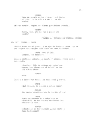 20.
REGINO
Vaya personaje os ha tocado, ¿no? Dadle
un poquillo de fibra a ver si va más
suelto.
Thiago sonríe. Regino se sienta poniéndose cómodo.
REGINO
Bueno, qué. ¿No me vas a poner una
tapita?
FUNDIDO A: TRANSICIÓN CABALLO (TARDE)
13. INT. PORTAL – TARDE
JUANLU entra en el portal y se oye de fondo a IRENE. Se ve
que sujeta una carpeta con fotos de Sara Carbonero.
IRENE (VOZ EN OFF)
¡Espera, no cierres!
Juanlu sostiene abierta la puerta y aparece Irene medio
corriendo.
¡Gracias! Sólo de pensar en tener que
buscar las llaves en el bolso, me dan
los siete males.
JUANLU
Hola.
Juanlu e Irene van hacia las escaleras y suben.
IRENE
¿Qué vienes, de clases a estas horas?
JUANLU
Sí, tengo optativas por la tarde. ¿Y tú?
IRENE
Acabo de empezar mis prácticas en
Telecinco. Me han estado enseñando los
estudios y todo.
JUANLU
¿¿Trabajas en Telecinco?? ¿¿Has visto a
Sara Carbonero??
 