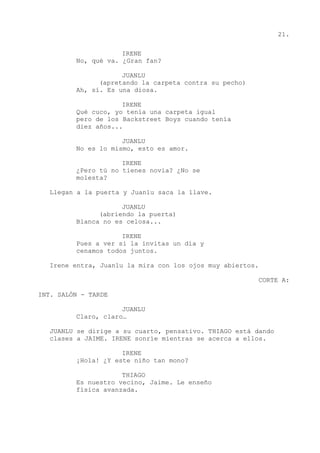 21.
IRENE
No, qué va. ¿Gran fan?
JUANLU
(apretando la carpeta contra su pecho)
Ah, sí. Es una diosa.
IRENE
Qué cuco, yo tenía una carpeta igual
pero de los Backstreet Boys cuando tenía
diez años...
JUANLU
No es lo mismo, esto es amor.
IRENE
¿Pero tú no tienes novia? ¿No se
molesta?
Llegan a la puerta y Juanlu saca la llave.
JUANLU
(abriendo la puerta)
Blanca no es celosa...
IRENE
Pues a ver si la invitas un día y
cenamos todos juntos.
Irene entra, Juanlu la mira con los ojos muy abiertos.
CORTE A:
INT. SALÓN - TARDE
JUANLU
Claro, claro…
JUANLU se dirige a su cuarto, pensativo. THIAGO está dando
clases a JAIME. IRENE sonríe mientras se acerca a ellos.
IRENE
¡Hola! ¿Y este niño tan mono?
THIAGO
Es nuestro vecino, Jaime. Le enseño
física avanzada.
 