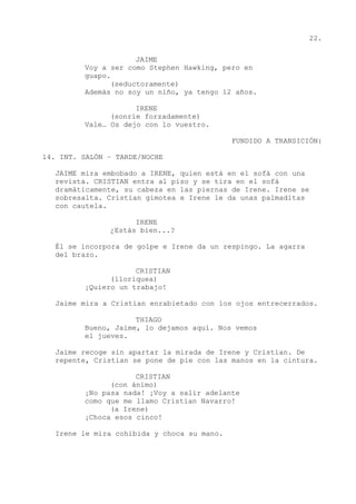 22.
JAIME
Voy a ser como Stephen Hawking, pero en
guapo.
(seductoramente)
Además no soy un niño, ya tengo 12 años.
IRENE
(sonríe forzadamente)
Vale… Os dejo con lo vuestro.
FUNDIDO A TRANSICIÓN:
14. INT. SALÓN – TARDE/NOCHE
JAIME mira embobado a IRENE, quien está en el sofá con una
revista. CRISTIAN entra al piso y se tira en el sofá
dramáticamente, su cabeza en las piernas de Irene. Irene se
sobresalta. Cristian gimotea e Irene le da unas palmaditas
con cautela.
IRENE
¿Estás bien...?
Él se incorpora de golpe e Irene da un respingo. La agarra
del brazo.
CRISTIAN
(lloriquea)
¡Quiero un trabajo!
Jaime mira a Cristian enrabietado con los ojos entrecerrados.
THIAGO
Bueno, Jaime, lo dejamos aquí. Nos vemos
el jueves.
Jaime recoge sin apartar la mirada de Irene y Cristian. De
repente, Cristian se pone de pie con las manos en la cintura.
CRISTIAN
(con ánimo)
¡No pasa nada! ¡Voy a salir adelante
como que me llamo Cristian Navarro!
(a Irene)
¡Choca esos cinco!
Irene le mira cohibida y choca su mano.
 