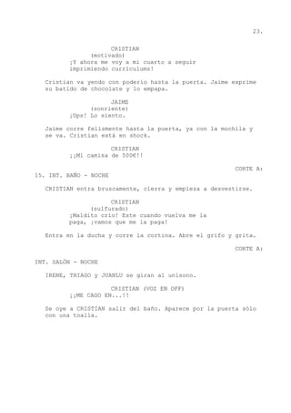 23.
CRISTIAN
(motivado)
¡Y ahora me voy a mi cuarto a seguir
imprimiendo currículums!
Cristian va yendo con poderío hasta la puerta. Jaime exprime
su batido de chocolate y lo empapa.
JAIME
(sonriente)
¡Ups! Lo siento.
Jaime corre felizmente hasta la puerta, ya con la mochila y
se va. Cristian está en shock.
CRISTIAN
¡¡Mi camisa de 500€!!
CORTE A:
15. INT. BAÑO - NOCHE
CRISTIAN entra bruscamente, cierra y empieza a desvestirse.
CRISTIAN
(sulfurado)
¡Maldito crío! Este cuando vuelva me la
paga, ¡vamos que me la paga!
Entra en la ducha y corre la cortina. Abre el grifo y grita.
CORTE A:
INT. SALÓN - NOCHE
IRENE, THIAGO y JUANLU se giran al unísono.
CRISTIAN (VOZ EN OFF)
¡¡ME CAGO EN...!!
Se oye a CRISTIAN salir del baño. Aparece por la puerta sólo
con una toalla.
 