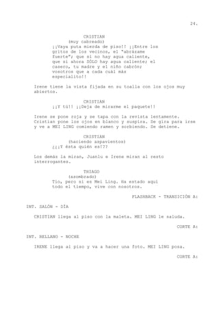 24.
CRISTIAN
(muy cabreado)
¡¡Vaya puta mierda de piso!! ¡¡Entre los
gritos de los vecinos, el “abrázame
fuerte”; que si no hay agua caliente,
que si ahora SÓLO hay agua caliente; el
casero, tu madre y el niño cabrón;
vosotros que a cada cuál más
especialito!!
Irene tiene la vista fijada en su toalla con los ojos muy
abiertos.
CRISTIAN
¡¡Y tú!! ¡¡Deja de mirarme el paquete!!
Irene se pone roja y se tapa con la revista lentamente.
Cristian pone los ojos en blanco y suspira. Se gira para irse
y ve a MEI LING comiendo ramen y sorbiendo. Se detiene.
CRISTIAN
(haciendo aspavientos)
¿¿¡Y ésta quién es!??
Los demás la miran, Juanlu e Irene miran al resto
interrogantes.
THIAGO
(asombrado)
Tío, pero si es Mei Ling. Ha estado aquí
todo el tiempo, vive con nosotros.
FLASHBACK - TRANSICIÓN A:
INT. SALÓN - DÍA
CRISTIAN llega al piso con la maleta. MEI LING le saluda.
CORTE A:
INT. RELLANO - NOCHE
IRENE llega al piso y va a hacer una foto. MEI LING posa.
CORTE A:
 