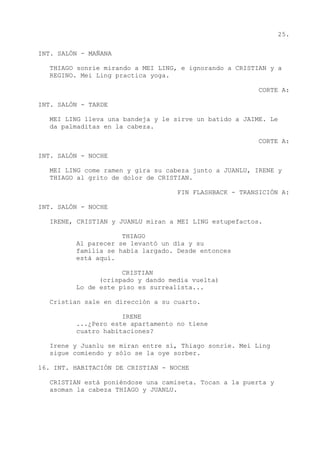 25.
INT. SALÓN - MAÑANA
THIAGO sonríe mirando a MEI LING, e ignorando a CRISTIAN y a
REGINO. Mei Ling practica yoga.
CORTE A:
INT. SALÓN - TARDE
MEI LING lleva una bandeja y le sirve un batido a JAIME. Le
da palmaditas en la cabeza.
CORTE A:
INT. SALÓN - NOCHE
MEI LING come ramen y gira su cabeza junto a JUANLU, IRENE y
THIAGO al grito de dolor de CRISTIAN.
FIN FLASHBACK - TRANSICIÓN A:
INT. SALÓN - NOCHE
IRENE, CRISTIAN y JUANLU miran a MEI LING estupefactos.
THIAGO
Al parecer se levantó un día y su
familia se había largado. Desde entonces
está aquí.
CRISTIAN
(crispado y dando media vuelta)
Lo de este piso es surrealista...
Cristian sale en dirección a su cuarto.
IRENE
...¿Pero este apartamento no tiene
cuatro habitaciones?
Irene y Juanlu se miran entre sí, Thiago sonríe. Mei Ling
sigue comiendo y sólo se la oye sorber.
16. INT. HABITACIÓN DE CRISTIAN - NOCHE
CRISTIAN está poniéndose una camiseta. Tocan a la puerta y
asoman la cabeza THIAGO y JUANLU.
 