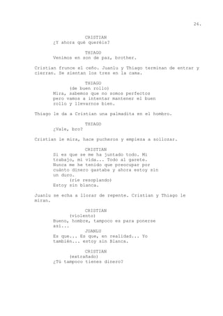 26.
CRISTIAN
¿Y ahora qué queréis?
THIAGO
Venimos en son de paz, brother.
Cristian frunce el ceño. Juanlu y Thiago terminan de entrar y
cierran. Se sientan los tres en la cama.
THIAGO
(de buen rollo)
Mira, sabemos que no somos perfectos
pero vamos a intentar mantener el buen
rollo y llevarnos bien.
Thiago le da a Cristian una palmadita en el hombro.
THIAGO
¿Vale, bro?
Cristian le mira, hace pucheros y empieza a sollozar.
CRISTIAN
Si es que se me ha juntado todo. Mi
trabajo, mi vida... Todo al garete.
Nunca me he tenido que preocupar por
cuánto dinero gastaba y ahora estoy sin
un duro.
(ríe resoplando)
Estoy sin blanca.
Juanlu se echa a llorar de repente. Cristian y Thiago le
miran.
CRISTIAN
(violento)
Bueno, hombre, tampoco es para ponerse
así...
JUANLU
Es que... Es que, en realidad... Yo
también... estoy sin Blanca.
CRISTIAN
(extrañado)
¿Tú tampoco tienes dinero?
 
