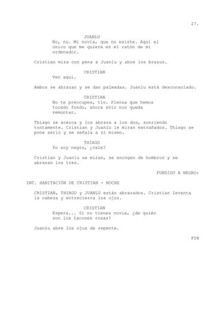 27.
JUANLU
No, no. Mi novia, que no existe. Aquí el
único que me quiere es el ratón de mi
ordenador.
Cristian mira con pena a Juanlu y abre los brazos.
CRISTIAN
Ven aquí.
Ambos se abrazan y se dan palmadas. Juanlu está desconsolado.
CRISTIAN
No te preocupes, tío. Piensa que hemos
tocado fondo, ahora sólo nos queda
remontar.
Thiago se acerca y los abraza a los dos, sonriendo
tontamente. Cristian y Juanlu le miran extrañados. Thiago se
pone serio y se señala a sí mismo.
THIAGO
Yo soy negro, ¿vale?
Cristian y Juanlu se miran, se encogen de hombros y se
abrazan los tres.
FUNDIDO A NEGRO:
INT. HABITACIÓN DE CRISTIAN - NOCHE
CRISTIAN, THIAGO y JUANLU están abrazados. Cristian levanta
la cabeza y entrecierra los ojos.
CRISTIAN
Espera... Si no tienes novia, ¿de quién
son los tacones rosas?
Juanlu abre los ojos de repente.
FIN
 