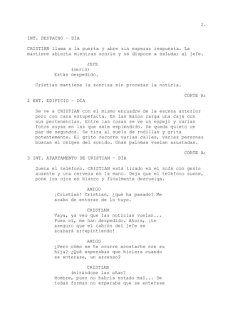 2.
INT. DESPACHO – DÍA
CRISTIAN llama a la puerta y abre sin esperar respuesta. La
mantiene abierta mientras sonríe y se dispone a saludar al jefe.
JEFE
(serio)
Estás despedido.
Cristian mantiene la sonrisa sin procesar la noticia.
CORTE A:
2 EXT. EDIFICIO – DÍA
Se ve a CRISTIAN con el mismo encuadre de la escena anterior
pero con cara estupefacta. En las manos carga una caja con
sus pertenencias. Entre las cosas se ve un espejo y varias
fotos suyas en las que sale espléndido. Se queda quieto un
par de segundos. Se tira al suelo de rodillas y grita
potentemente. El grito recorre varias calles, varias personas
buscan el origen del sonido. Unas palomas vuelan asustadas.
CORTE A:
3 INT. APARTAMENTO DE CRISTIAN – DÍA
Suena el teléfono. CRISTIAN está tirado en el sofá con gesto
ausente y una cerveza en la mano. Deja que el teléfono suene,
pone los ojos en blanco y finalmente descuelga.
AMIGO
¡Cristian! Cristian, ¿qué ha pasado? Me
acabo de enterar de lo tuyo.
CRISTIAN
Vaya, ya veo que las noticias vuelan...
Pues sí, me han despedido. Ahora, ¡te
aseguro que el cabrón del jefe se
acabará arrepintiendo!
AMIGO
¿Pero cómo se te ocurre acostarte con su
hija? ¿Qué esperabas que hiciera cuando
se enterase, un ascenso?
CRISTIAN
(mirándose las uñas?
Hombre, pues no habría estado mal... De
todas formas no esperaba que se enterase
 