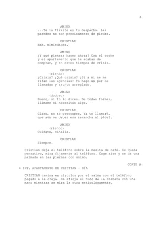 3.
AMIGO
...Te la tiraste en tu despacho. Las
paredes no son precisamente de piedra.
CRISTIAN
Bah, nimiedades.
AMIGO
¿Y qué piensas hacer ahora? Con el coche
y el apartamento que te acabas de
comprar, y en estos tiempos de crisis…
CRISTIAN
(riendo)
¿Crisis? ¿Qué crisis? ¡Si a mí se me
rifan las agencias! Yo hago un par de
llamadas y asunto arreglado.
AMIGO
(dudoso)
Bueno, si tú lo dices… De todas formas,
llámame si necesitas algo.
CRISTIAN
Claro, no te preocupes. Ya te llamaré,
que aún me debes esa revancha al pádel.
AMIGO
(riendo)
Cuídate, canalla.
CRISTIAN
Siempre.
Cristian deja el teléfono sobre la mesita de café. Se queda
pensativo, mira fijamente al teléfono. Coge aire y se da una
palmada en las piernas con ánimo.
CORTE A:
4 INT. APARTAMENTO DE CRISTIAN – DÍA
CRISTIAN camina en círculos por el salón con el teléfono
pegado a la oreja. Se afloja el nudo de la corbata con una
mano mientras se mira la otra meticulosamente.
 