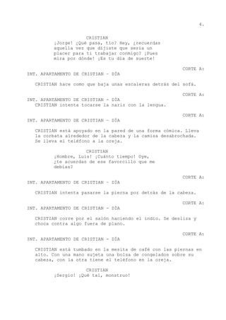 4.
CRISTIAN
¡Jorge! ¿Qué pasa, tío? Hey, ¿recuerdas
aquella vez que dijiste que sería un
placer para ti trabajar conmigo? ¡Pues
mira por dónde! ¡Es tu día de suerte!
CORTE A:
INT. APARTAMENTO DE CRISTIAN – DÍA
CRISTIAN hace como que baja unas escaleras detrás del sofá.
CORTE A:
INT. APARTAMENTO DE CRISTIAN - DÍA
CRISTIAN intenta tocarse la nariz con la lengua.
CORTE A:
INT. APARTAMENTO DE CRISTIAN – DÍA
CRISTIAN está apoyado en la pared de una forma cómica. Lleva
la corbata alrededor de la cabeza y la camisa desabrochada.
Se lleva el teléfono a la oreja.
CRISTIAN
¡Hombre, Luis! ¡Cuánto tiempo! Oye,
¿te acuerdas de ese favorcillo que me
debías?
CORTE A:
INT. APARTAMENTO DE CRISTIAN – DÍA
CRISTIAN intenta pasarse la pierna por detrás de la cabeza.
CORTE A:
INT. APARTAMENTO DE CRISTIAN - DÍA
CRISTIAN corre por el salón haciendo el indio. Se desliza y
choca contra algo fuera de plano.
CORTE A:
INT. APARTAMENTO DE CRISTIAN - DÍA
CRISTIAN está tumbado en la mesita de café con las piernas en
alto. Con una mano sujeta una bolsa de congelados sobre su
cabeza, con la otra tiene el teléfono en la oreja.
CRISTIAN
¡Sergio! ¡Qué tal, monstruo!
 