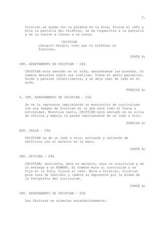 5.
Cristian se queda con la palabra en la boca, frunce el ceño y
mira la pantalla del teléfono. Le da toquecitos a la pantalla
y se lo vuelve a llevar a la oreja.
CRISTIAN
¿Sergio? Sergio, creo que tu teléfono no
funciona.
CORTE A:
INT. APARTAMENTO DE CRISTIAN – DÍA
CRISTIAN está sentado en el sofá, abrazándose las piernas. Su
cabeza descansa sobre sus rodillas. Tiene el gesto pensativo.
Gruñe y patalea infantilmente, y se deja caer de lado en el
sofá.
FUNDIDO A:
5. INT. APARTAMENTO DE CRISTIAN – DÍA
Se ve la impresora imprimiendo un montoncito de currículums
con una imagen de Cristian en la que sale como si fuera a
estornudar. Mientras tanto, CRISTIAN está sentado en su silla
de oficina y empuja la pared impulsándose de un lado a otro.
FUNDIDO A:
EXT. CALLE – DÍA
CRISTIAN va de un lado a otro, entrando y saliendo de
edificios con el maletín en la mano.
CORTE A:
INT. OFICINA – DÍA
CRISTIAN, sonriente, abre el maletín, saca un currículum y se
lo entrega a un HOMBRE. El hombre mira el currículum y se
fija en la foto, frunce el ceño. Mira a Cristian. Cristian
pone cara de fastidio y cambia su expresión por la misma de
la fotografía del currículum.
CORTE A:
INT. APARTAMENTO DE CRISTIAN – DÍA
Las facturas se acumulan escandalosamente.
 