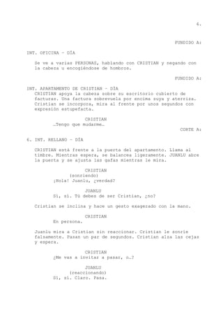 6.
FUNDIDO A:
INT. OFICINA – DÍA
Se ve a varias PERSONAS, hablando con CRISTIAN y negando con
la cabeza u encogiéndose de hombros.
FUNDIDO A:
INT. APARTAMENTO DE CRISTIAN – DÍA
CRISTIAN apoya la cabeza sobre su escritorio cubierto de
facturas. Una factura sobrevuela por encima suya y aterriza.
Cristian se incorpora, mira al frente por unos segundos con
expresión estupefacta.
CRISTIAN
…Tengo que mudarme…
CORTE A:
6. INT. RELLANO – DÍA
CRISTIAN está frente a la puerta del apartamento. Llama al
timbre. Mientras espera, se balancea ligeramente. JUANLU abre
la puerta y se ajusta las gafas mientras le mira.
CRISTIAN
(sonriendo)
¡Hola! Juanlu, ¿verdad?
JUANLU
Sí, sí. Tú debes de ser Cristian, ¿no?
Cristian se inclina y hace un gesto exagerado con la mano.
CRISTIAN
En persona.
Juanlu mira a Cristian sin reaccionar. Cristian le sonríe
falsamente. Pasan un par de segundos. Cristian alza las cejas
y espera.
CRISTIAN
¿Me vas a invitar a pasar, o…?
JUANLU
(reaccionando)
Sí, sí. Claro. Pasa.
 