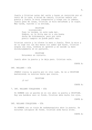 8.
Juanlu y Cristian salen del salón y hacen un recorrido por el
resto de la casa. A mitad de camino, Cristian señala una
puerta y Juanlu le mira inexpresivo y niega con la cabeza.
Juanlu pasa de largo, Cristian le mira extrañado y le sigue.
Más tarde, vuelven a la entrada.
CRISTIAN
(convencido)
Pues la verdad, no está nada mal.
Hombre, no le diría que no a una buena
ducha de hidromasaje, pero por este
precio tampoco se puede pedir más.
Cristian sonríe y le ofrece la mano a Juanlu. Éste la mira y
se la coge con las dos manos sin saber qué hacer. Cristian
arquea una ceja, termina el apretón y se sacude la mano
disimuladamente en el pantalón.
CRISTIAN
Estaremos en contacto.
Juanlu abre la puerta y le deja paso. Cristian sale.
CORTE A:
INT. RELLANO - DÍA
JUANLU cierra la puerta por el otro lado. Se ve a CRISTIAN
manteniendo la sonrisa hasta que cierra.
CRISTIAN
¡O no!
CORTE A:
7. INT. RELLANO CUALQUIERA - DÍA
Un HOMBRE con un parche en el ojo abre la puerta a CRISTIAN.
Hay una bandera nazi al fondo. Cristian abre mucho los ojos.
CORTE A:
INT. RELLANO CUALQUIERA - DÍA
Un HOMBRE con un traje de sadomasoquista abre la puerta. Se
escuchan latigazos de fondo. Cristian anda hacia atrás.
CORTE A:
 