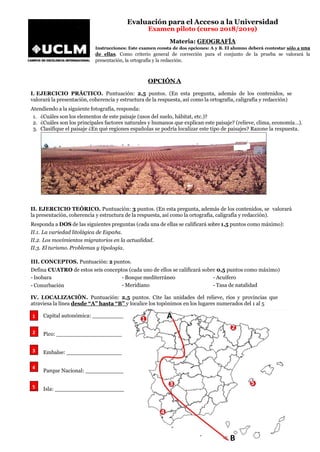 Evaluación para el Acceso a la Universidad
Examen piloto (curso 2018/2019)
Materia: GEOGRAFÍA
Instrucciones: Este examen consta de dos opciones: A y B. El alumno deberá contestar sólo a una
de ellas. Como criterio general de corrección para el conjunto de la prueba se valorará la
presentación, la ortografía y la redacción.
OPCIÓNA
I. EJERCICIO PRÁCTICO. Puntuación: 2,5 puntos. (En esta pregunta, además de los contenidos, se
valorará la presentación, coherencia y estructura de la respuesta, así como la ortografía, caligrafía y redacción)
Atendiendo a la siguiente fotografía, responda:
1. ¿Cuáles son los elementos de este paisaje (usos del suelo, hábitat, etc.)?
2. ¿Cuáles son los principales factores naturales y humanos que explican este paisaje? (relieve, clima, economía…).
3. Clasifique el paisaje ¿En qué regiones españolas se podría localizar este tipo de paisajes? Razone la respuesta.
II. EJERCICIO TEÓRICO. Puntuación: 3 puntos. (En esta pregunta, además de los contenidos, se valorará
la presentación, coherencia y estructura de la respuesta, así como la ortografía, caligrafía y redacción).
Responda a DOS de las siguientes preguntas (cada una de ellas se calificará sobre 1,5 puntos como máximo):
II.1. La variedad litológica de España.
II.2. Los movimientos migratorios en la actualidad.
II.3. El turismo. Problemas y tipología.
III. CONCEPTOS. Puntuación: 2 puntos.
Defina CUATRO de estos seis conceptos (cada uno de ellos se calificará sobre 0,5 puntos como máximo)
- Isobara - Bosque mediterráneo - Acuífero
- Conurbación - Meridiano - Tasa de natalidad
IV. LOCALIZACIÓN. Puntuación: 2,5 puntos. Cite las unidades del relieve, ríos y provincias que
atraviesa la línea desde “A” hasta “B” y localice los topónimos en los lugares numerados del 1 al 5
Capital autonómica: _________
Pico: ___________________
Embalse: ________________
Parque Nacional: ___________
Isla: ____________________
1
2
3
4
5
 