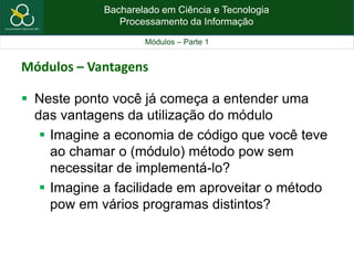 Bacharelado em Ciência e Tecnologia
Processamento da Informação
Módulos – Parte 1
 Neste ponto você já começa a entender uma
das vantagens da utilização do módulo
 Imagine a economia de código que você teve
ao chamar o (módulo) método pow sem
necessitar de implementá-lo?
 Imagine a facilidade em aproveitar o método
pow em vários programas distintos?
Módulos – Vantagens
 