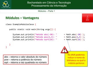 Bacharelado em Ciência e Tecnologia
Processamento da Informação
Módulos – Parte 1
abs – retorna o valor absoluto do número
pow – retorna a potência do número
sqrt – retonra a raiz quadrada no número
Módulos – Vantagens
No JAVA podemos
indicar o nome da
biblioteca na qual o
módulo pertence
 