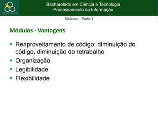 Bacharelado em Ciência e Tecnologia
Processamento da Informação
Módulos – Parte 1
Módulos - Vantagens
 Reaproveitamento de código: diminuição do
código, diminuição do retrabalho
 Organização
 Legibilidade
 Flexibilidade
 