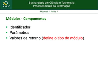 Bacharelado em Ciência e Tecnologia
Processamento da Informação
Módulos – Parte 1
Módulos - Componentes
 Identificador
 Parâmetros
 Valores de retorno (define o tipo de módulo)
 