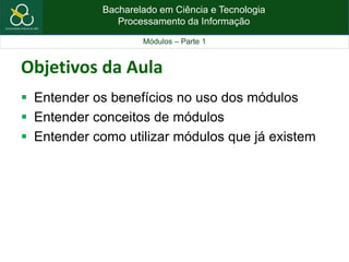 Bacharelado em Ciência e Tecnologia
Processamento da Informação
Módulos – Parte 1
Objetivos da Aula
 Entender os benefícios no uso dos módulos
 Entender conceitos de módulos
 Entender como utilizar módulos que já existem
 