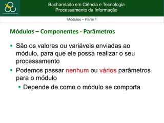 Bacharelado em Ciência e Tecnologia
Processamento da Informação
Módulos – Parte 1
Módulos – Componentes - Parâmetros
 São os valores ou variáveis enviadas ao
módulo, para que ele possa realizar o seu
processamento
 Podemos passar nenhum ou vários parâmetros
para o módulo
 Depende de como o módulo se comporta
 