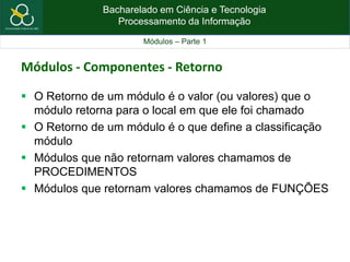 Bacharelado em Ciência e Tecnologia
Processamento da Informação
Módulos – Parte 1
Módulos - Componentes - Retorno
 O Retorno de um módulo é o valor (ou valores) que o
módulo retorna para o local em que ele foi chamado
 O Retorno de um módulo é o que define a classificação
módulo
 Módulos que não retornam valores chamamos de
PROCEDIMENTOS
 Módulos que retornam valores chamamos de FUNÇÕES
 