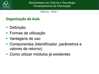 Bacharelado em Ciência e Tecnologia
Processamento da Informação
Módulos – Parte 1
Organização da Aula
 Definição
 Formas de utilização
 Vantagens de uso
 Componentes (Identificador, parâmetros e
valores de retorno)
 Como utilizar módulos já existentes
 