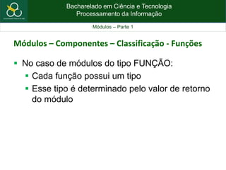 Bacharelado em Ciência e Tecnologia
Processamento da Informação
Módulos – Parte 1
Módulos – Componentes – Classificação - Funções
 No caso de módulos do tipo FUNÇÃO:
 Cada função possui um tipo
 Esse tipo é determinado pelo valor de retorno
do módulo
 