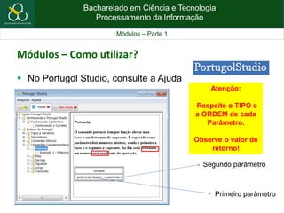 Bacharelado em Ciência e Tecnologia
Processamento da Informação
Módulos – Parte 1
Módulos – Como utilizar?
 No Portugol Studio, consulte a Ajuda
Primeiro parâmetro
Segundo parâmetro
Atenção:
Respeite o TIPO e
a ORDEM de cada
Parâmetro.
Observe o valor de
retorno!
 