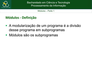 Bacharelado em Ciência e Tecnologia
Processamento da Informação
Módulos – Parte 1
Módulos - Definição
 A modularização de um programa é a divisão
desse programa em subprogramas
 Módulos são os subprogramas
 