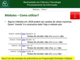 Bacharelado em Ciência e Tecnologia
Processamento da Informação
Módulos – Parte 1
Módulos – Como utilizar?
 Alguns métodos em JAVA podem ser usados de várias maneiras.
Quem “manda” é a assinatura dele! Veja o método abs:
Esse é um dos exemplos de polimorfismo em Programação Orientada a Objetos
 