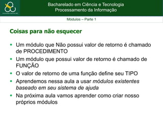 Bacharelado em Ciência e Tecnologia
Processamento da Informação
Módulos – Parte 1
Coisas para não esquecer
 Um módulo que Não possui valor de retorno é chamado
de PROCEDIMENTO
 Um módulo que possui valor de retorno é chamado de
FUNÇÃO
 O valor de retorno de uma função define seu TIPO
 Aprendemos nessa aula a usar módulos existentes
baseado em seu sistema de ajuda
 Na próxima aula vamos aprender como criar nosso
próprios módulos
 