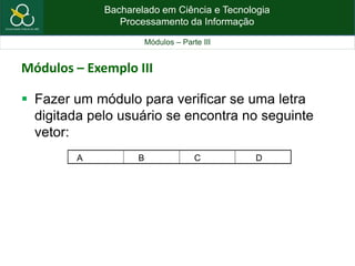 Bacharelado em Ciência e Tecnologia
Processamento da Informação
Módulos – Parte III
Módulos – Exemplo III
 Fazer um módulo para verificar se uma letra
digitada pelo usuário se encontra no seguinte
vetor:
A B C D
 