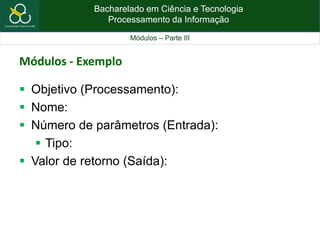 Bacharelado em Ciência e Tecnologia
Processamento da Informação
Módulos – Parte III
Módulos - Exemplo
 Objetivo (Processamento):
 Nome:
 Número de parâmetros (Entrada):
 Tipo:
 Valor de retorno (Saída):
 