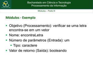 Bacharelado em Ciência e Tecnologia
Processamento da Informação
Módulos – Parte III
Módulos - Exemplo
 Objetivo (Processamento): verificar se uma letra
encontra-se em um vetor
 Nome: encontraLetra
 Número de parâmetros (Entrada): um
 Tipo: caractere
 Valor de retorno (Saída): booleando
 