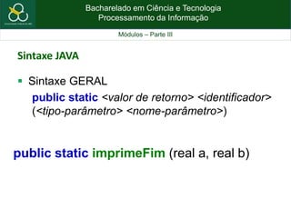 Bacharelado em Ciência e Tecnologia
Processamento da Informação
Módulos – Parte III
Sintaxe JAVA
 Sintaxe GERAL
public static <valor de retorno> <identificador>
(<tipo-parâmetro> <nome-parâmetro>)
public static imprimeFim (real a, real b)
 