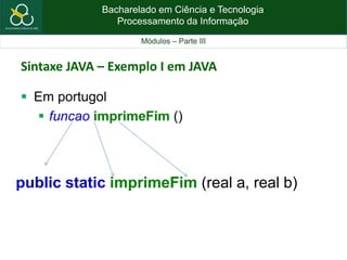 Bacharelado em Ciência e Tecnologia
Processamento da Informação
Módulos – Parte III
Sintaxe JAVA – Exemplo I em JAVA
 Em portugol
 funcao imprimeFim ()
public static imprimeFim (real a, real b)
 