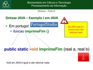 Bacharelado em Ciência e Tecnologia
Processamento da Informação
Módulos – Parte III
Sintaxe JAVA – Exemplo I em JAVA
 Em portugol
 funcao imprimeFim ()
public static void imprimeFim (real a, real b)
Void em JAVA é igual a não retornar nada
No JAVA void é o
mesmo que não
retornar nada
 