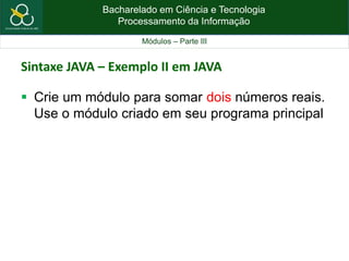 Bacharelado em Ciência e Tecnologia
Processamento da Informação
Módulos – Parte III
Sintaxe JAVA – Exemplo II em JAVA
 Crie um módulo para somar dois números reais.
Use o módulo criado em seu programa principal
 