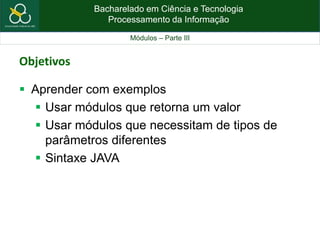 Bacharelado em Ciência e Tecnologia
Processamento da Informação
Módulos – Parte III
Objetivos
 Aprender com exemplos
 Usar módulos que retorna um valor
 Usar módulos que necessitam de tipos de
parâmetros diferentes
 Sintaxe JAVA
 